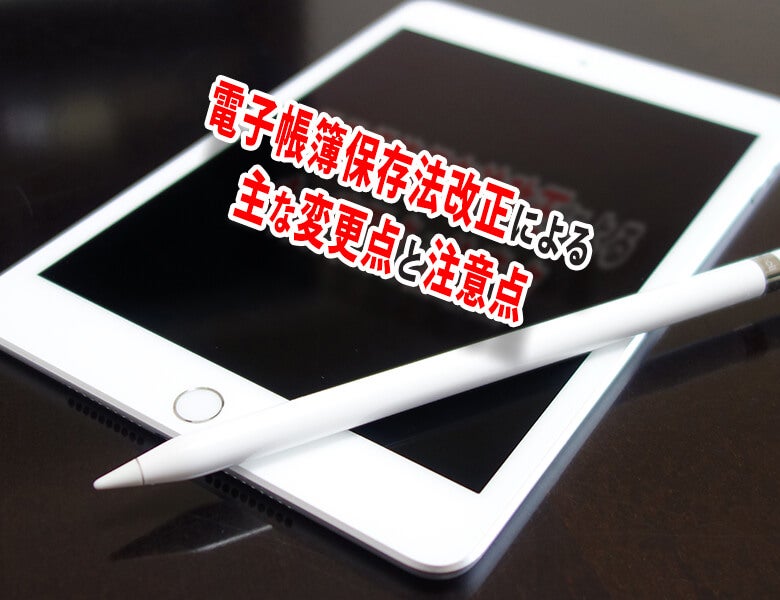 電子帳簿保存法改正による主な変更点と注意点