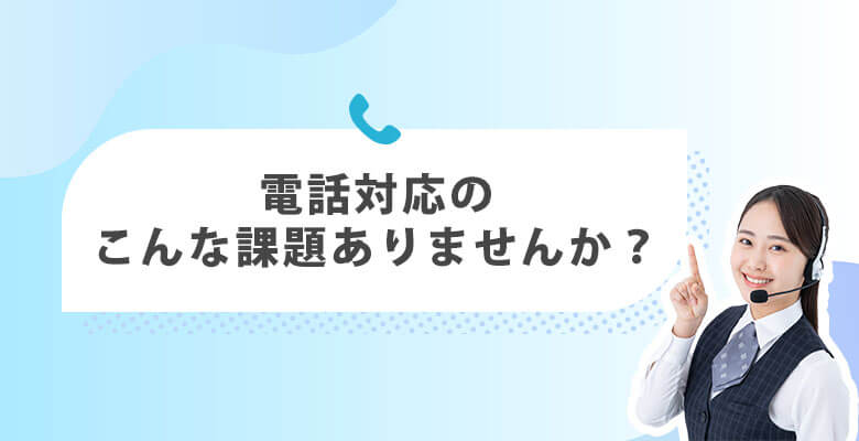 電話対応のこんな課題ありませんか?