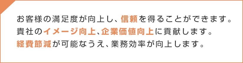 お客様の満足度が向上し、信頼を得ることができます。貴社のイメージ向上、企業価値向上に貢献します。経費節減が可能なうえ、業務効率が向上します。